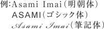 例：Asami Imai（明朝体） ASAMI（ゴシック体） Asami Imai（筆記体）