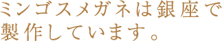 ミンゴスメガネは銀座で製作しています。