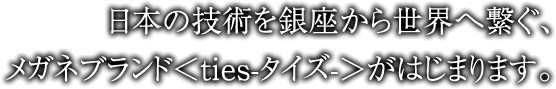 日本の技術を銀座から世界へ繋ぐ、メガネブランド＜ties-タイズ-＞がはじまります。