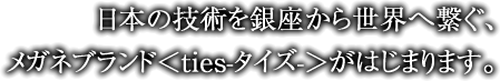 日本の技術を銀座から世界へ繋ぐ、メガネブランド＜ties-タイズ-＞がはじまります。